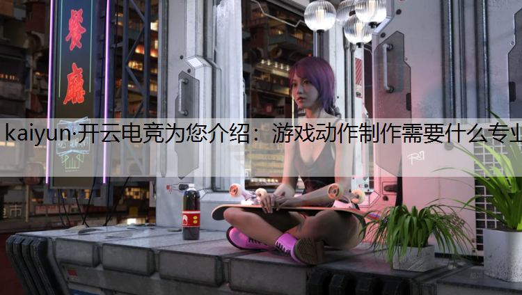kaiyun·开云电竞为您介绍：游戏动作制作需要什么专业